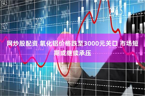 网炒股配资 氧化铝价格跌至3000元关口 市场短期或继续承压