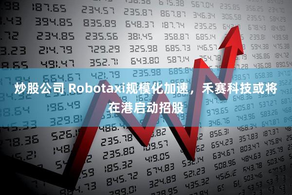 炒股公司 Robotaxi规模化加速，禾赛科技或将在港启动招股