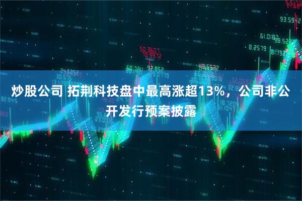 炒股公司 拓荆科技盘中最高涨超13%，公司非公开发行预案披露