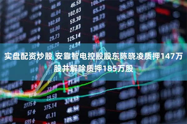 实盘配资炒股 安靠智电控股股东陈晓凌质押147万股并解除质押185万股