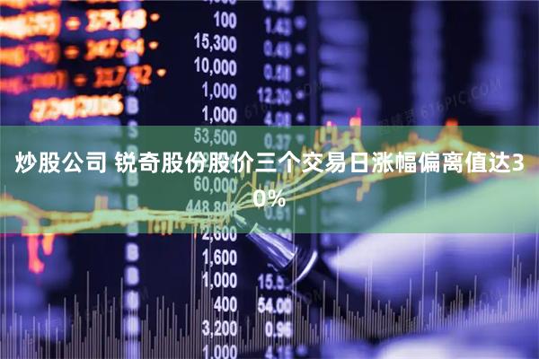 炒股公司 锐奇股份股价三个交易日涨幅偏离值达30%