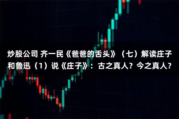 炒股公司 齐一民《爸爸的舌头》（七）解读庄子和鲁迅（1）说《庄子》：古之真人？今之真人？