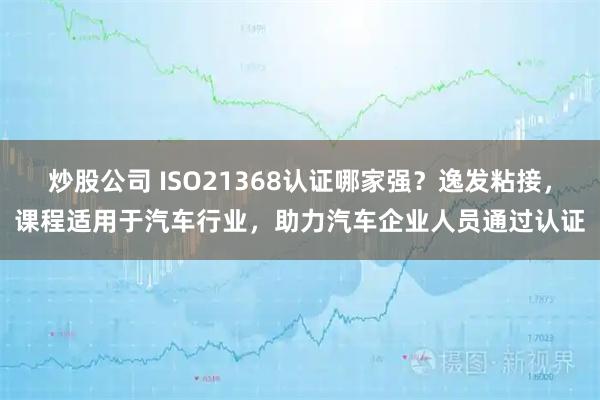 炒股公司 ISO21368认证哪家强？逸发粘接，课程适用于汽车行业，助力汽车企业人员通过认证