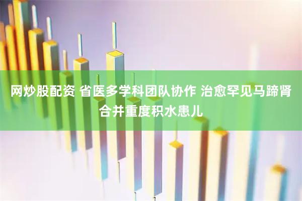 网炒股配资 省医多学科团队协作 治愈罕见马蹄肾合并重度积水患儿