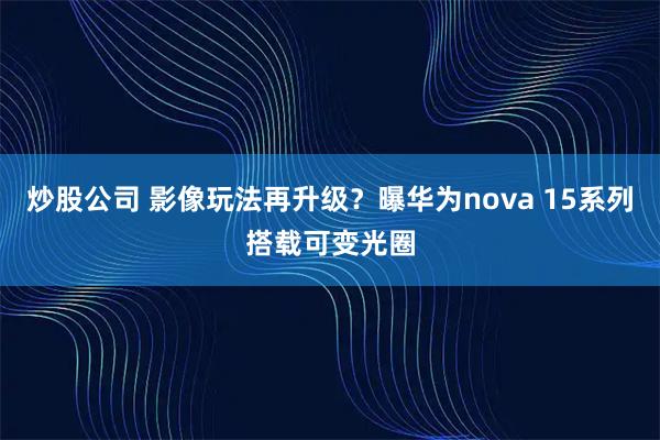 炒股公司 影像玩法再升级？曝华为nova 15系列搭载可变光圈