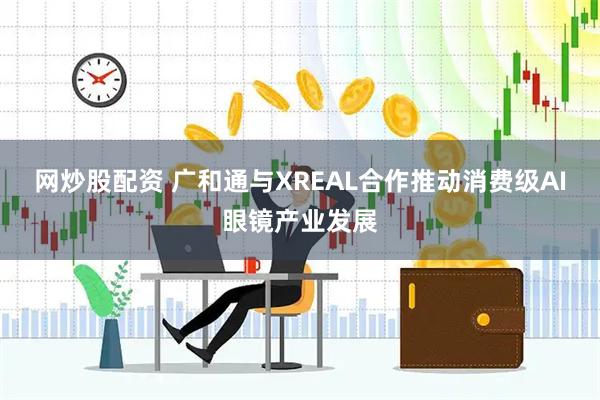 网炒股配资 广和通与XREAL合作推动消费级AI眼镜产业发展