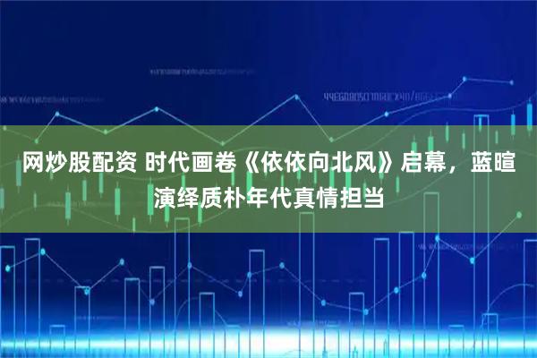 网炒股配资 时代画卷《依依向北风》启幕，蓝暄演绎质朴年代真情担当