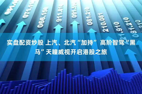 实盘配资炒股 上汽、北汽“加持” 高阶智驾“黑马”天瞳威视开启港股之旅