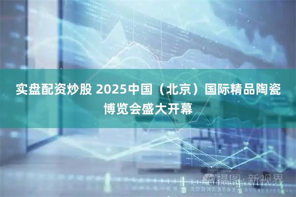 实盘配资炒股 2025中国（北京）国际精品陶瓷博览会盛大开幕