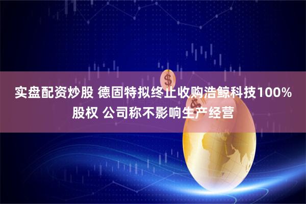 实盘配资炒股 德固特拟终止收购浩鲸科技100%股权 公司称不影响生产经营
