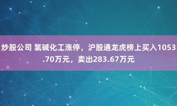 炒股公司 氯碱化工涨停，沪股通龙虎榜上买入1053.70万元，卖出283.67万元
