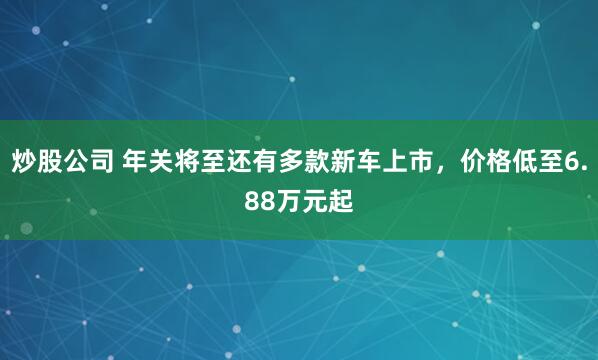 炒股公司 年关将至还有多款新车上市，价格低至6.88万元起