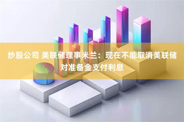 炒股公司 美联储理事米兰：现在不能取消美联储对准备金支付利息
