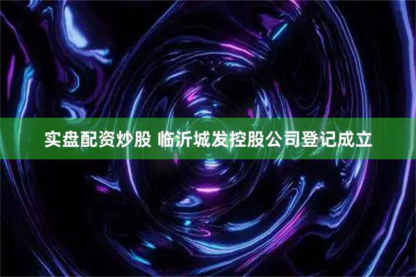 实盘配资炒股 临沂城发控股公司登记成立
