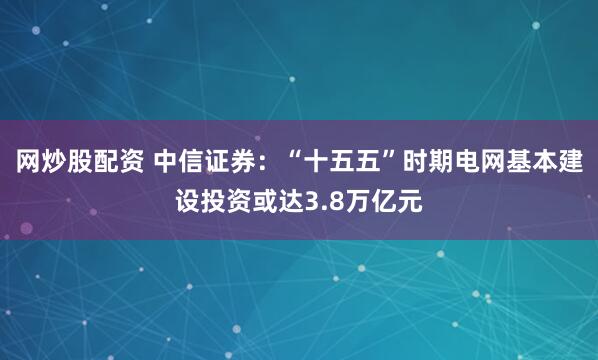 网炒股配资 中信证券：“十五五”时期电网基本建设投资或达3.8万亿元