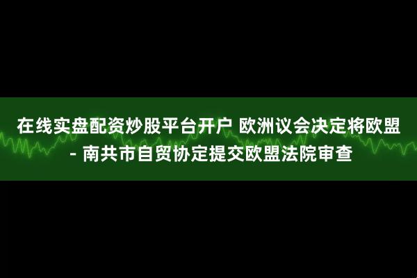 在线实盘配资炒股平台开户 欧洲议会决定将欧盟－南共市自贸协定提交欧盟法院审查