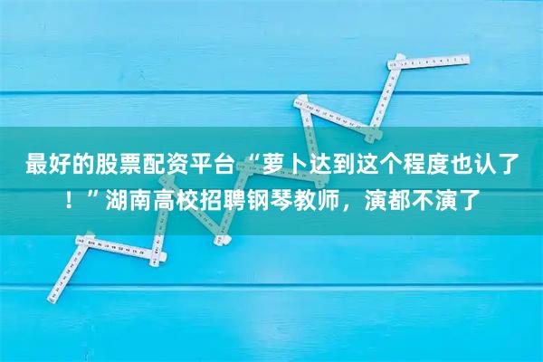 最好的股票配资平台 “萝卜达到这个程度也认了！”湖南高校招聘钢琴教师，演都不演了