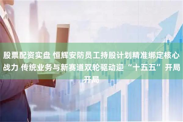 股票配资实盘 恒辉安防员工持股计划精准绑定核心战力 传统业务与新赛道双轮驱动迎 “十五五” 开局
