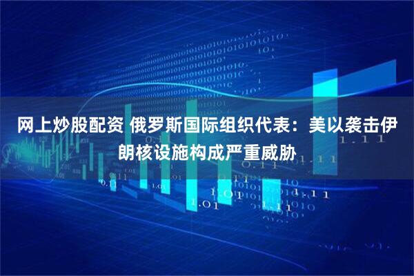 网上炒股配资 俄罗斯国际组织代表：美以袭击伊朗核设施构成严重威胁