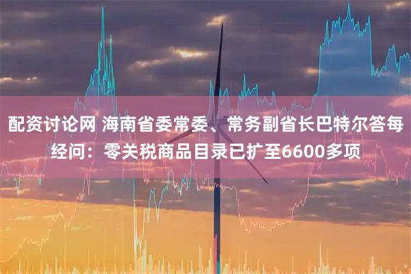 配资讨论网 海南省委常委、常务副省长巴特尔答每经问：零关税商品目录已扩至6600多项