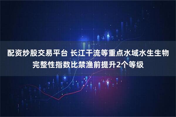 配资炒股交易平台 长江干流等重点水域水生生物完整性指数比禁渔前提升2个等级